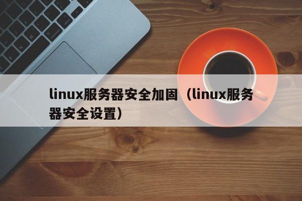 linux服务器安全加固（linux服务器安全设置）